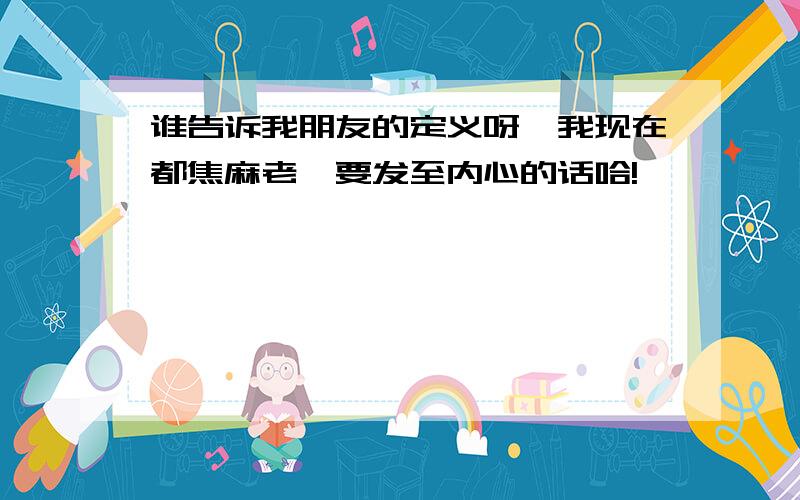 谁告诉我朋友的定义呀,我现在都焦麻老,要发至内心的话哈!