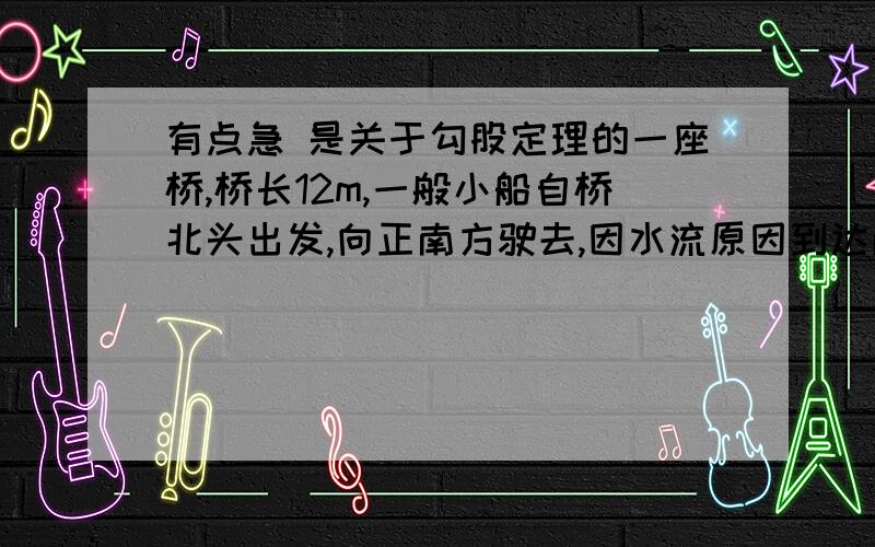 有点急 是关于勾股定理的一座桥,桥长12m,一般小船自桥北头出发,向正南方驶去,因水流原因到达南岸以后,发现已偏离桥头5m,则小船实际行驶_____m.