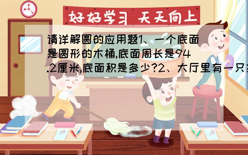 请详解圆的应用题1、一个底面是圆形的木桶,底面周长是94.2厘米,底面积是多少?2、大厅里有一只挂钟,它的分针长度是15厘米,分针针尖转动一周的距离是多少厘米?