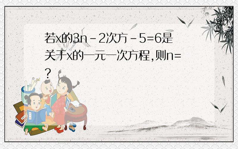 若x的3n-2次方-5=6是关于x的一元一次方程,则n=?