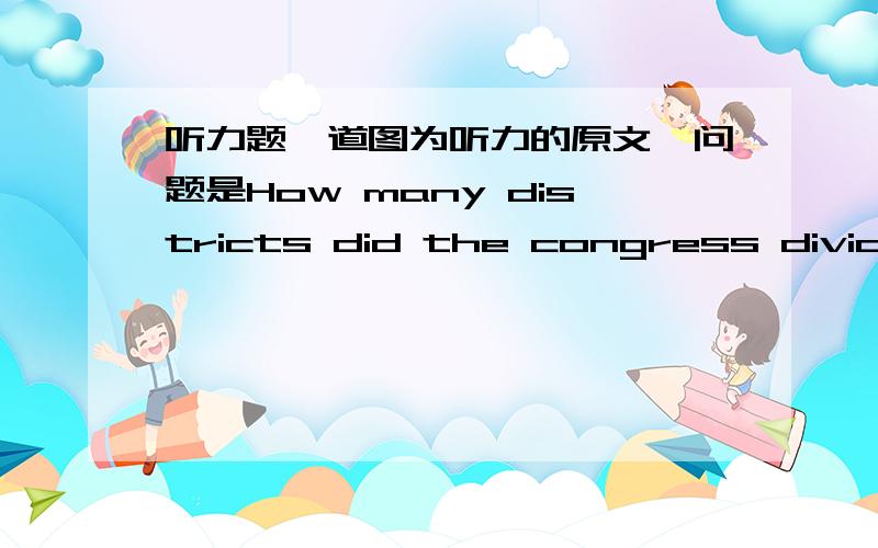 听力题一道图为听力的原文,问题是How many districts did the congress divide the country into?请问在文中哪里体现出来呢?这个the country是指美国还是哪个国家呢?额  忘了打选项了。A.12     B.11     C.21     D.1