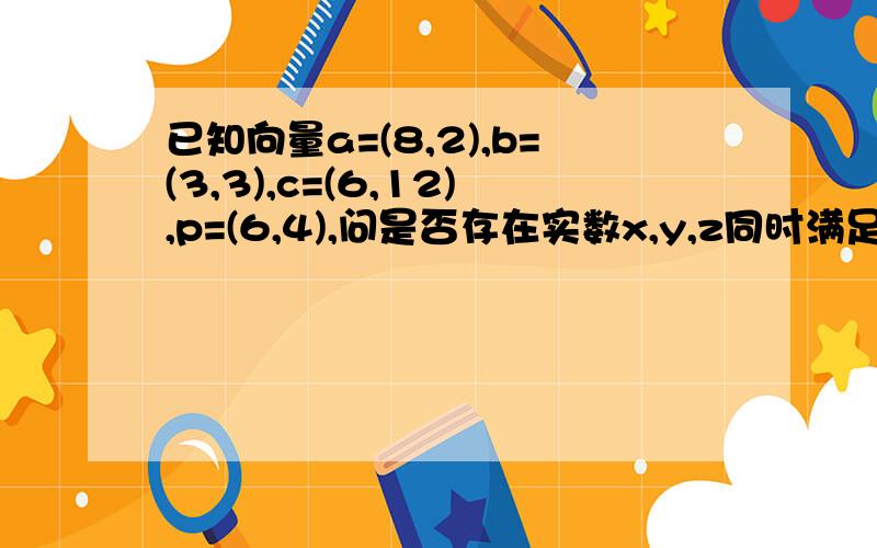 已知向量a=(8,2),b=(3,3),c=(6,12),p=(6,4),问是否存在实数x,y,z同时满足下列条件：1、向量p=x向量a+y向量b+z向量c2、x+y+z=1?若存在,请求出x、y、z的值；若不存在,请说明理由.