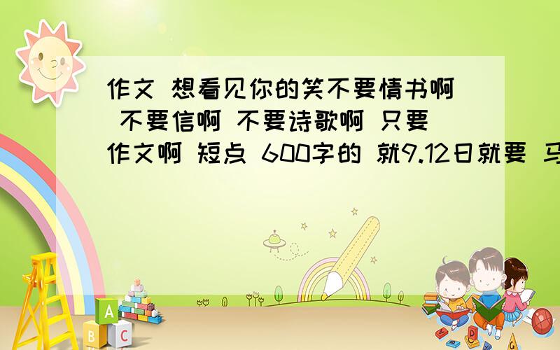 作文 想看见你的笑不要情书啊 不要信啊 不要诗歌啊 只要作文啊 短点 600字的 就9.12日就要 马上马上啊 ...