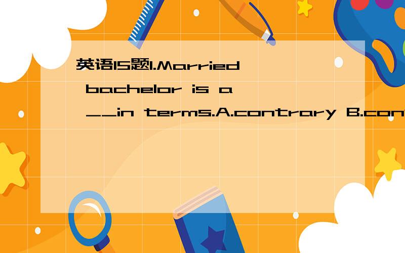 英语15题1.Married bachelor is a __in terms.A.contrary B.contradiction C.conflict D.contract2.Business negotiation is __ communication between people of mutual interest.A.Professionally B.essentially C.effectively D.properly3.Their discussion only