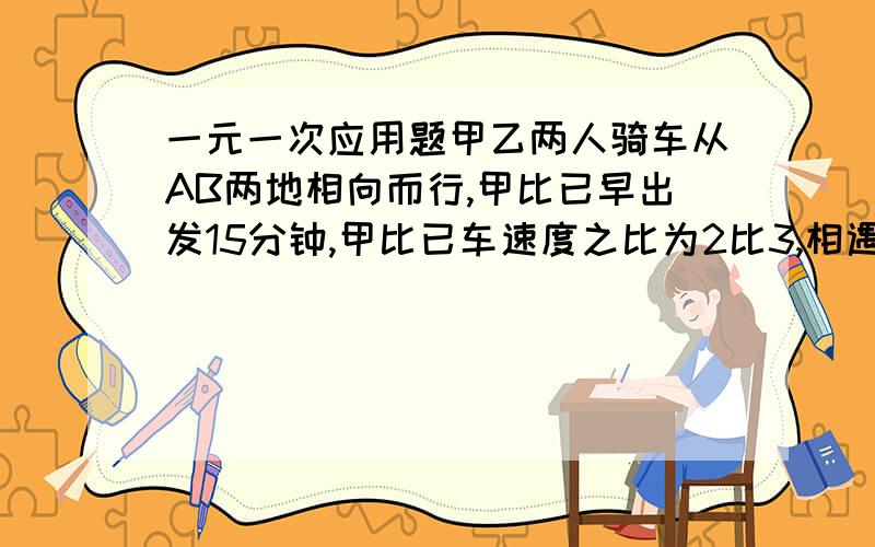 一元一次应用题甲乙两人骑车从AB两地相向而行,甲比已早出发15分钟,甲比已车速度之比为2比3,相遇是甲车比已车少行6千米,已知,已行了1小时30分,求甲.乙两人骑车的速度和两地的距离?