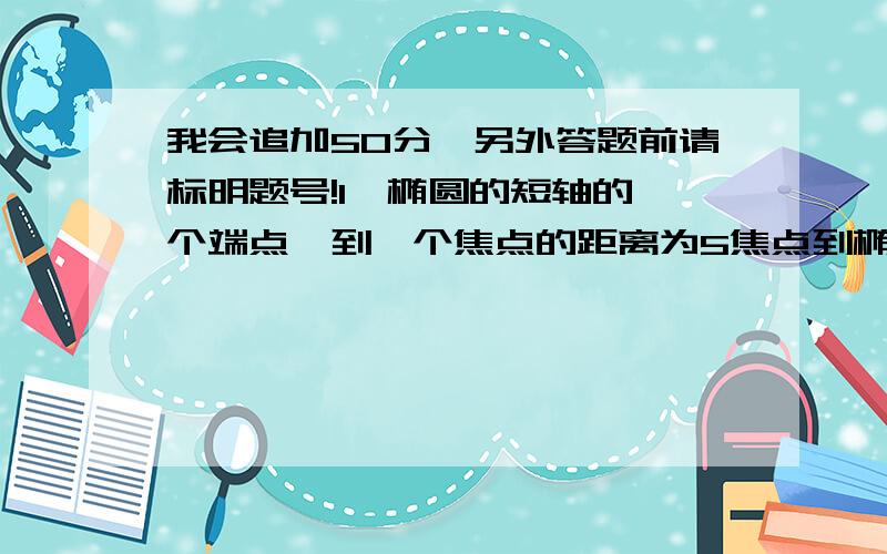 我会追加50分,另外答题前请标明题号!1、椭圆的短轴的一个端点,到一个焦点的距离为5焦点到椭圆中心距离为3,求椭圆标准方程.2、椭圆 x^2/a^2+y^2/b^2=1(a>b>0) 的两准线间的距离为 16倍根号3/3,e=根