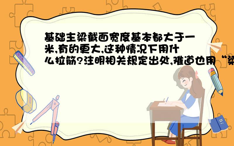 基础主梁截面宽度基本都大于一米,有的更大,这种情况下用什么拉筋?注明相关规定出处,难道也用“梁宽小于或等于350时用6MM,大于350用8mm”吗?好像不合理吧,难道不用挂拉筋?这更不可能啊,