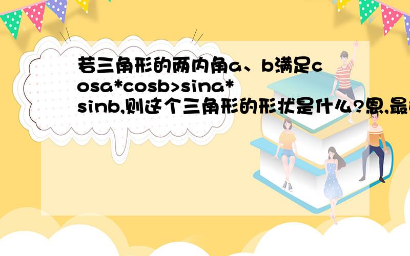 若三角形的两内角a、b满足cosa*cosb>sina*sinb,则这个三角形的形状是什么?恩,最好有说明哦……谢谢……答案是钝角三角形