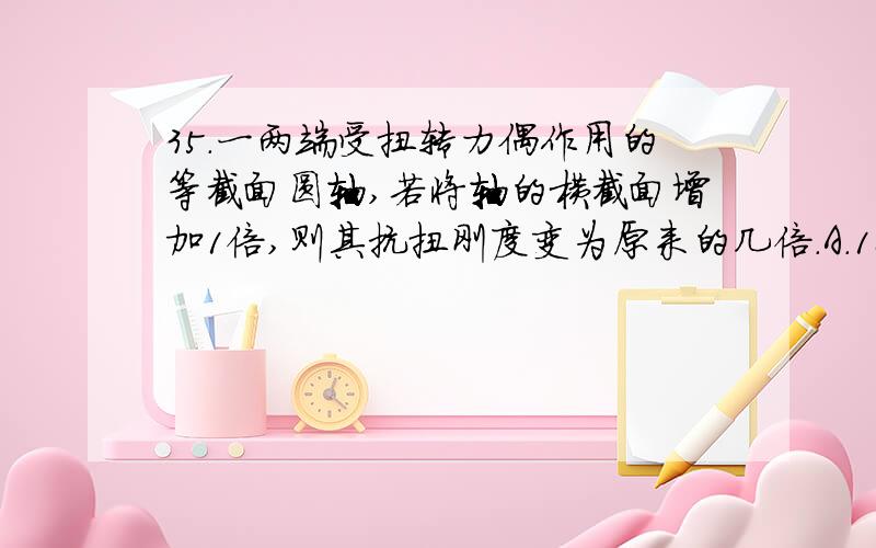 35.一两端受扭转力偶作用的等截面圆轴,若将轴的横截面增加1倍,则其抗扭刚度变为原来的几倍.A.16； B