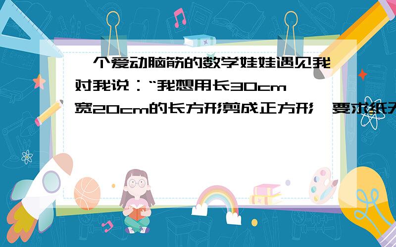 一个爱动脑筋的数学娃娃遇见我对我说：“我想用长30cm,宽20cm的长方形剪成正方形,要求纸无剩余.”这个正方形的边长最大是多少厘米?一共能剪多少个?