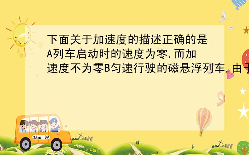 下面关于加速度的描述正确的是A列车启动时的速度为零,而加速度不为零B匀速行驶的磁悬浮列车,由于其速度很大,所以其加速度很大C加速度逐渐减小时,物体一定在做匀减速运动D加速度与运