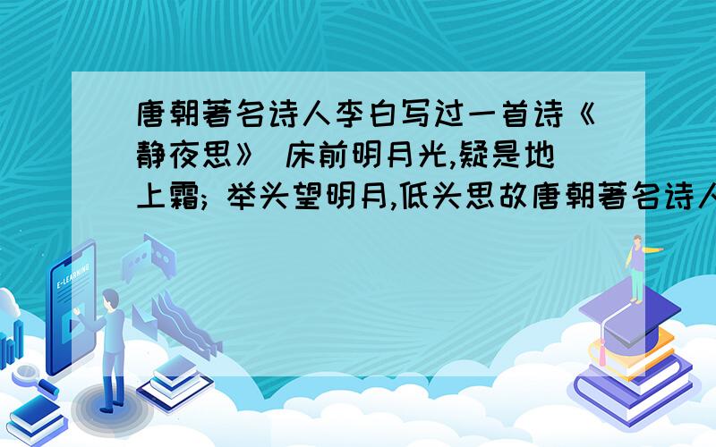 唐朝著名诗人李白写过一首诗《静夜思》 床前明月光,疑是地上霜; 举头望明月,低头思故唐朝著名诗人李白写过一首诗《静夜思》床前明月光,疑是地上霜;举头望明月,低头思故乡.请你将诗中2