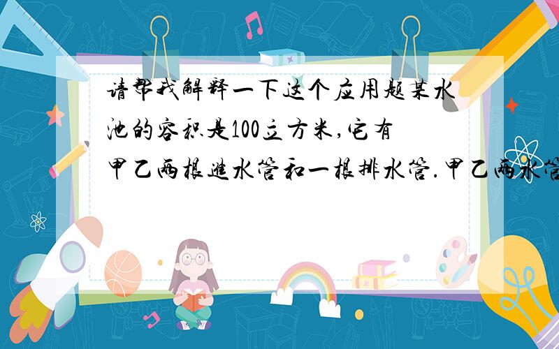 请帮我解释一下这个应用题某水池的容积是100立方米,它有甲乙两根进水管和一根排水管.甲乙两水管单独注满水池分别需要10小时和15小时.水池中原有一些水,如果甲乙两管同时进水而排水管