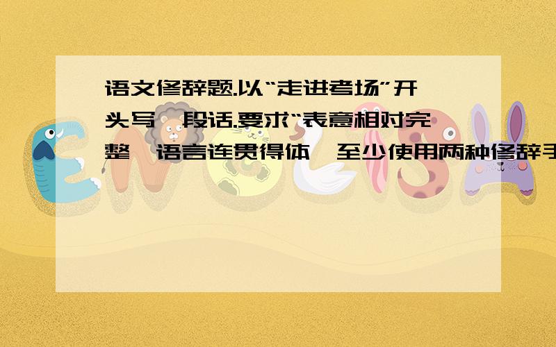 语文修辞题.以“走进考场”开头写一段话.要求“表意相对完整,语言连贯得体,至少使用两种修辞手法,其中一种必须是排比,不少于50字.