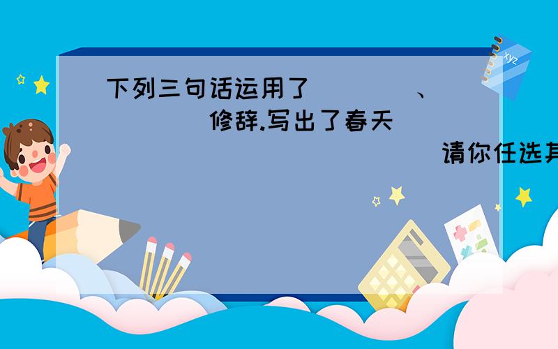 下列三句话运用了____、_____修辞.写出了春天_______________请你任选其中一种修辞,试写写春天的景色或特点____________________（春天像刚落地的娃娃.从头到脚是新的,他生长着.春天像小姑娘,花枝