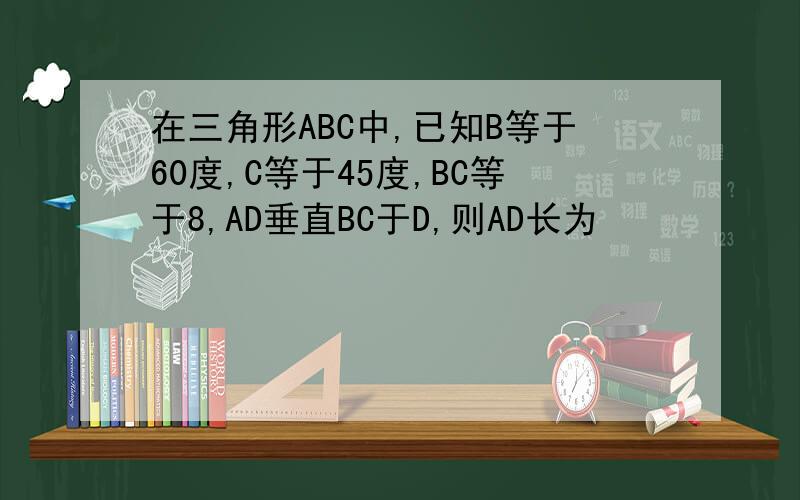 在三角形ABC中,已知B等于60度,C等于45度,BC等于8,AD垂直BC于D,则AD长为