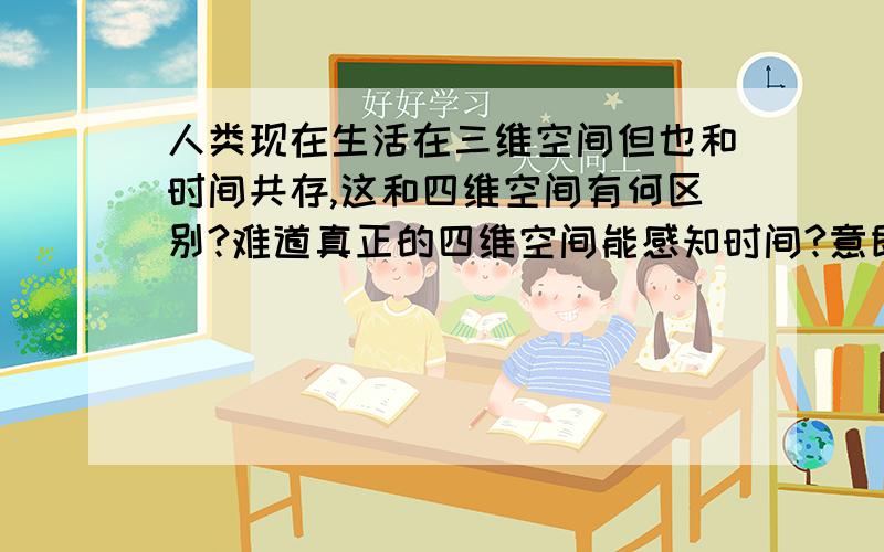 人类现在生活在三维空间但也和时间共存,这和四维空间有何区别?难道真正的四维空间能感知时间?意即任意来往于时间长河?