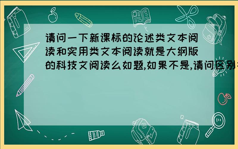 请问一下新课标的论述类文本阅读和实用类文本阅读就是大纲版的科技文阅读么如题,如果不是,请问区别在哪里,