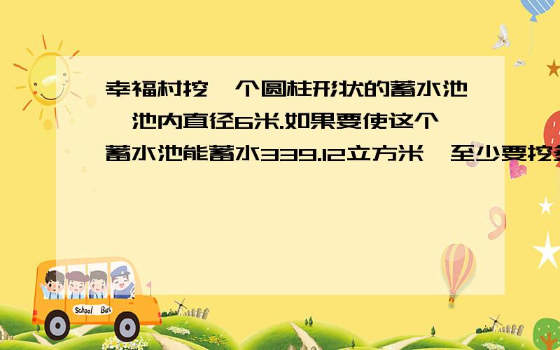 幸福村挖一个圆柱形状的蓄水池,池内直径6米.如果要使这个蓄水池能蓄水339.12立方米,至少要挖多深?(方程解）