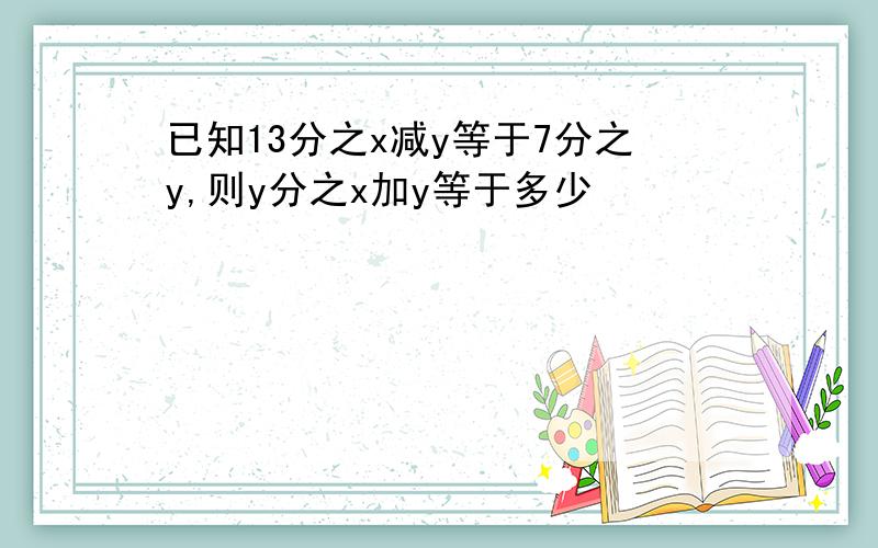 已知13分之x减y等于7分之y,则y分之x加y等于多少