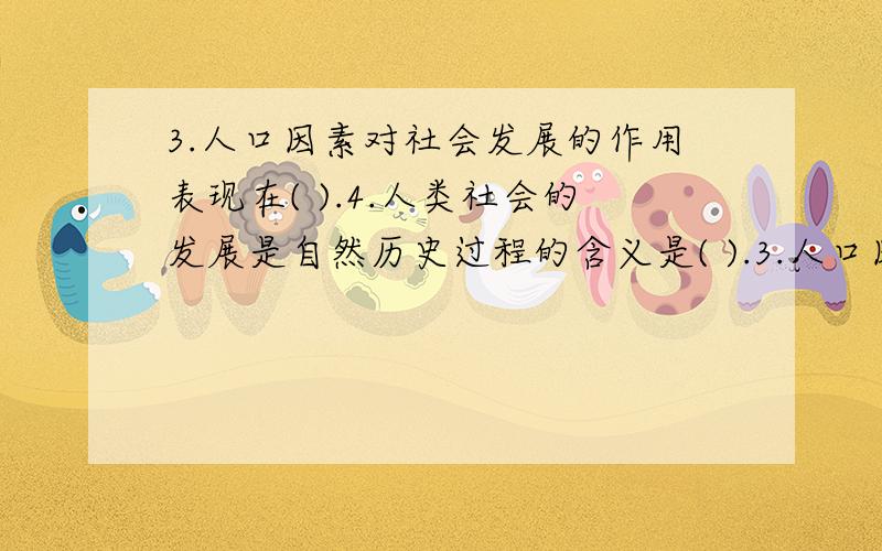 3.人口因素对社会发展的作用表现在( ).4.人类社会的发展是自然历史过程的含义是( ).3.人口因素对社会发展的作用表现在( ).A.可以加速或延缓社会发展的进程 B.它是社会发展的决定力量 C.它