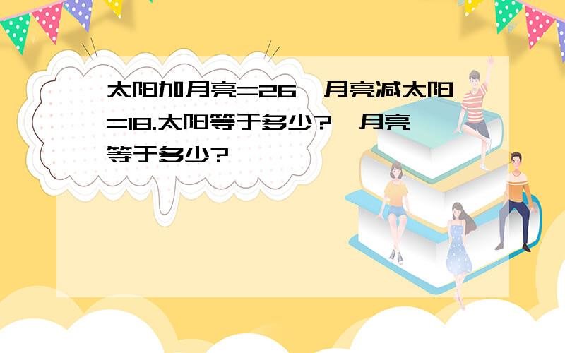 太阳加月亮=26,月亮减太阳=18.太阳等于多少?,月亮等于多少?