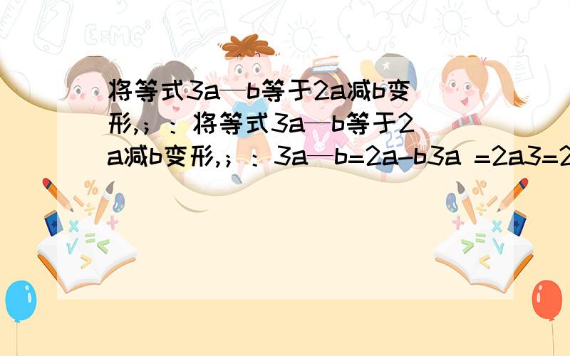 将等式3a—b等于2a减b变形,；：将等式3a—b等于2a减b变形,；：3a—b=2a-b3a =2a3=2是分析以上变形错在哪里,说明理由