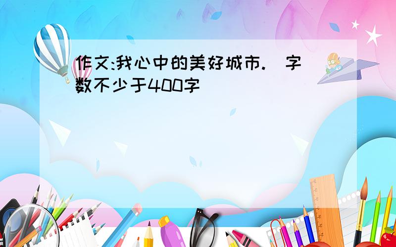 作文:我心中的美好城市.（字数不少于400字）