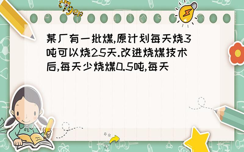 某厂有一批煤,原计划每天烧3吨可以烧25天.改进烧煤技术后,每天少烧煤0.5吨,每天