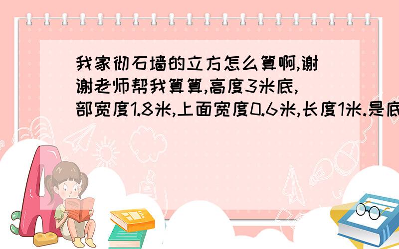 我家彻石墙的立方怎么算啊,谢谢老师帮我算算,高度3米底,部宽度1.8米,上面宽度0.6米,长度1米.是底部宽度1.8米