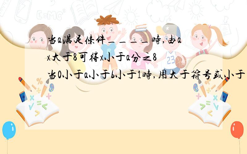 当a满足条件____时,由ax大于8可得x小于a分之8 当0小于a小于b小于1时,用大于符号或小于当a满足条件____时,由ax大于8可得x小于a分之8当0小于a小于b小于1时,用大于符号或小于符号填空 1、a分之1___b