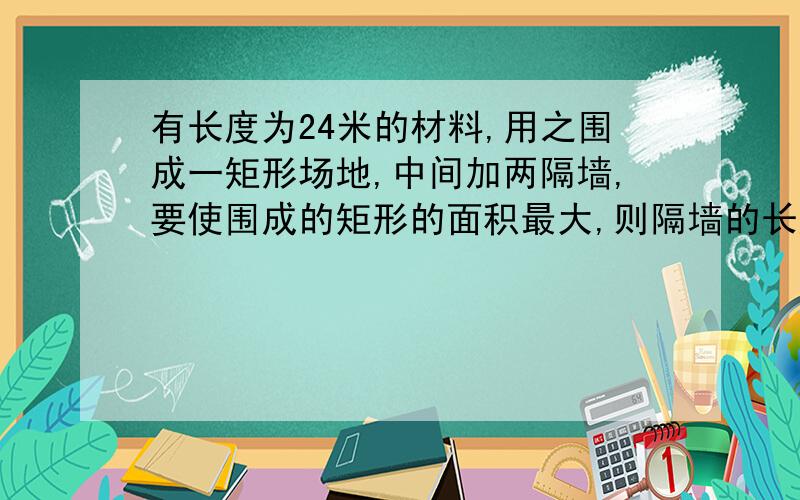 有长度为24米的材料,用之围成一矩形场地,中间加两隔墙,要使围成的矩形的面积最大,则隔墙的长度为多少