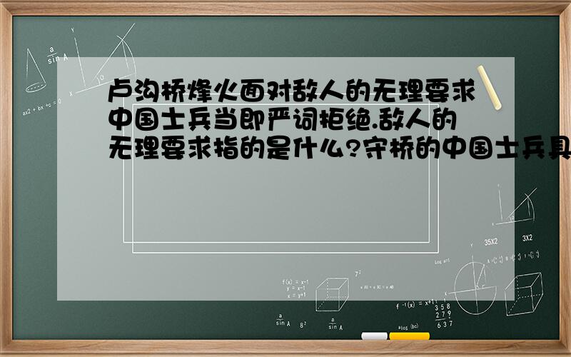 卢沟桥烽火面对敌人的无理要求中国士兵当即严词拒绝.敌人的无理要求指的是什么?守桥的中国士兵具体是怎么严词拒绝的?写出守桥士兵的话明天我们要交作业,