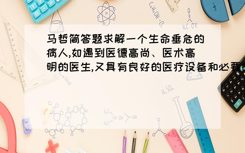 马哲简答题求解一个生命垂危的病人,如遇到医德高尚、医术高明的医生,又具有良好的医疗设备和必要的药物,就可能得救,起死回生；如果遇到不负责任、医术不高的庸医,又缺少必备的医疗