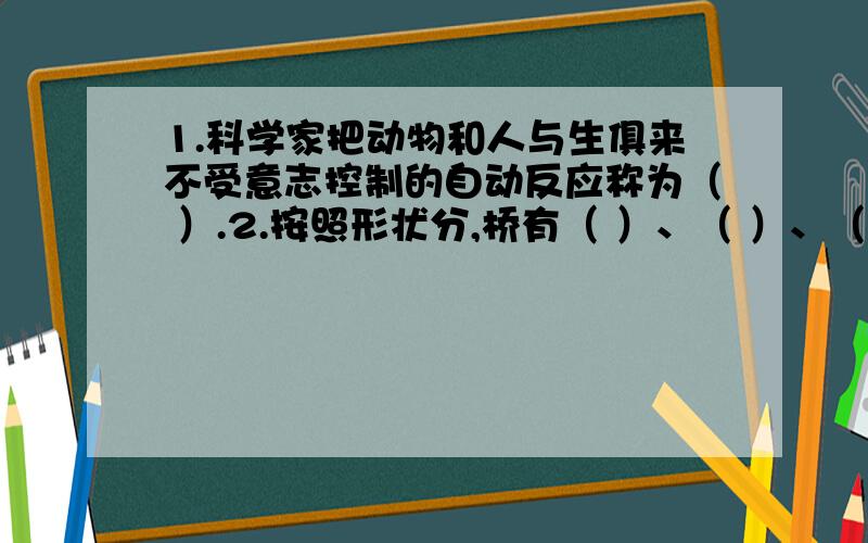 1.科学家把动物和人与生俱来不受意志控制的自动反应称为（ ）.2.按照形状分,桥有（ ）、（ ）、（ ）等.3.中国制造的第一辆汽车的生产厂家是（ ）.4.我国发射的第一颗人造卫星是（ ）,发