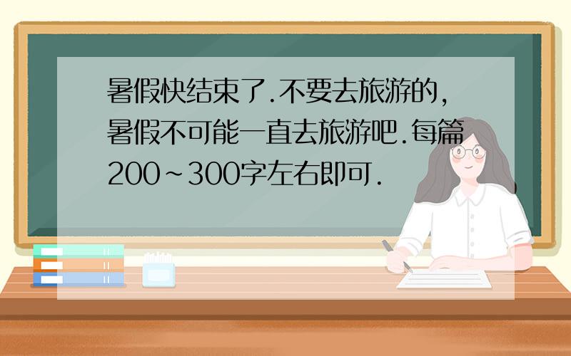 暑假快结束了.不要去旅游的,暑假不可能一直去旅游吧.每篇200~300字左右即可.