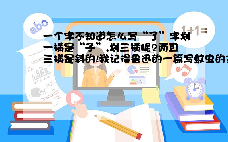 一个字不知道怎么写“了”字划一横是“子”,划三横呢?而且三横是斜的!我记得鲁迅的一篇写蚊虫的文章里出现过!