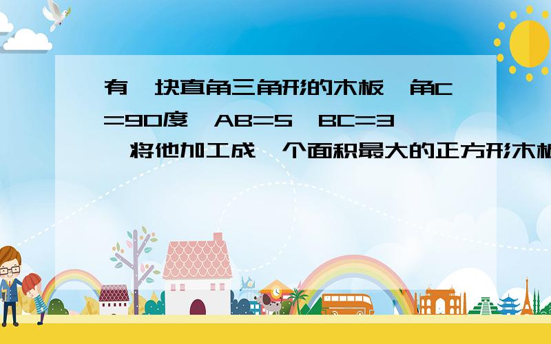 有一块直角三角形的木板,角C=90度,AB=5,BC=3,将他加工成一个面积最大的正方形木板,设计一种方案,并求出这个正方形木板的边长?