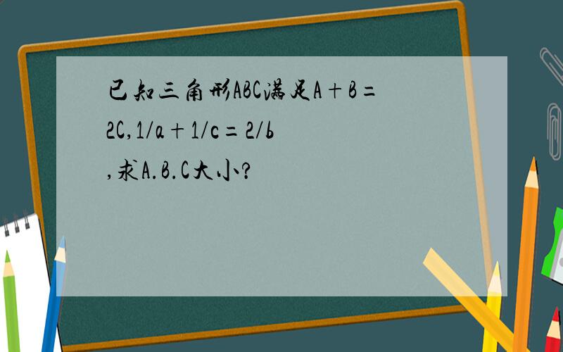 已知三角形ABC满足A+B=2C,1/a+1/c=2/b,求A.B.C大小?