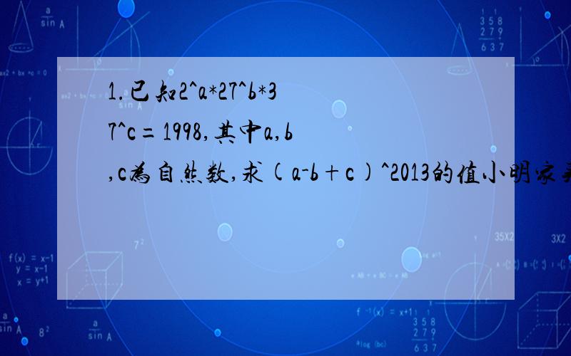 1.已知2^a*27^b*37^c=1998,其中a,b,c为自然数,求(a-b+c)^2013的值小明家买了一套新房,其结构如图所示,他们打算除主卧室以外,其余部分都铺地砖.①至少需要多少平方米的地砖?②如果铺的这种地砖的