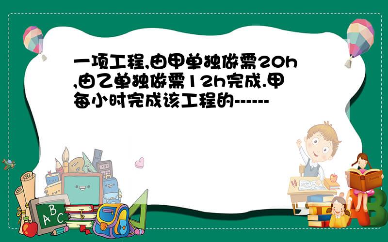 一项工程,由甲单独做需20h,由乙单独做需12h完成.甲每小时完成该工程的------