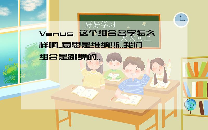 Venus 这个组合名字怎么样啊..意思是维纳斯..我们组合是跳舞的..