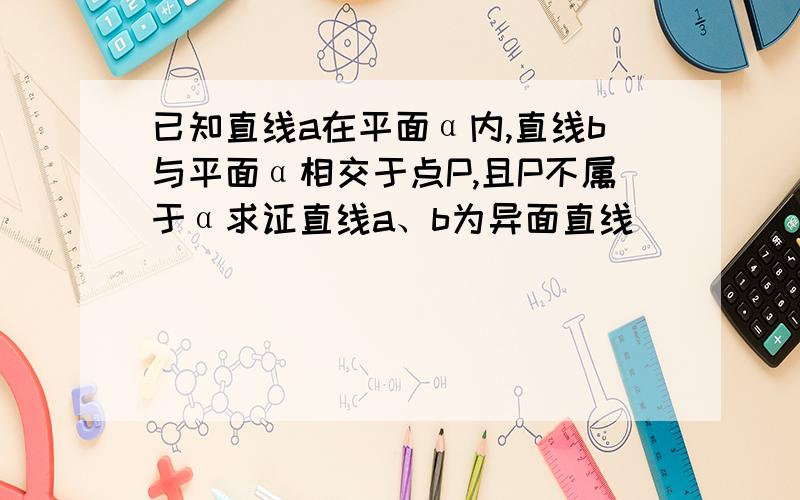 已知直线a在平面α内,直线b与平面α相交于点P,且P不属于α求证直线a、b为异面直线