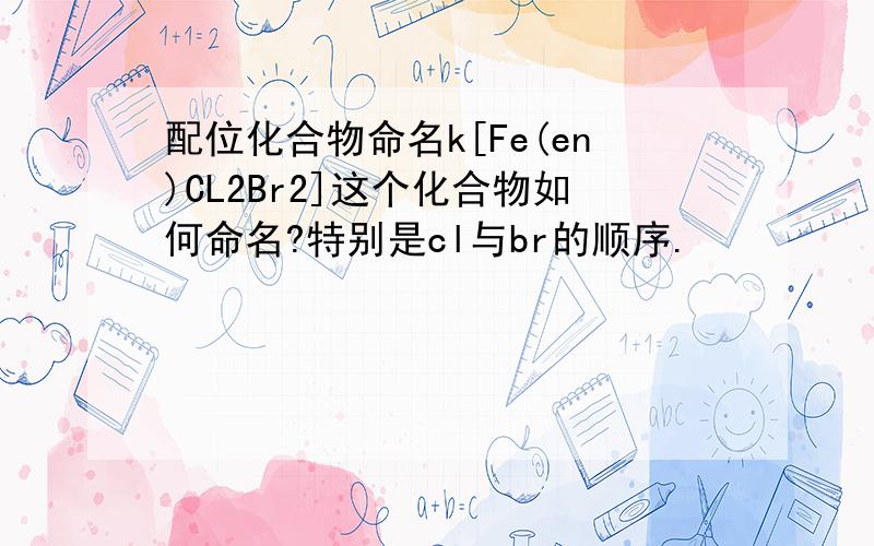 配位化合物命名k[Fe(en)CL2Br2]这个化合物如何命名?特别是cl与br的顺序.