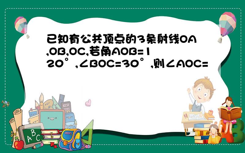 已知有公共顶点的3条射线OA,OB,OC,若角AOB=120°,∠BOC=30°,则∠AOC=