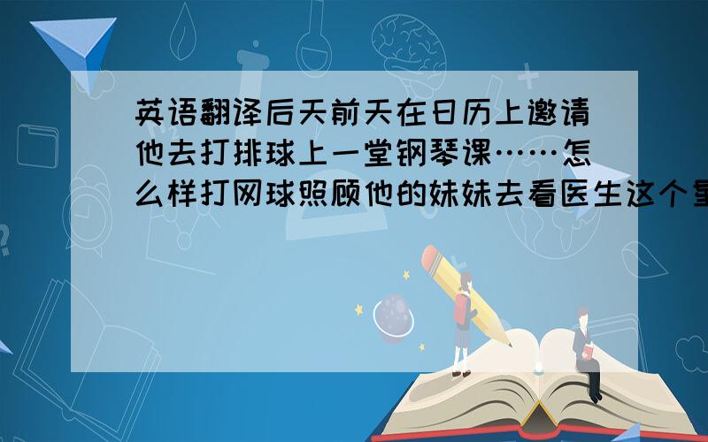 英语翻译后天前天在日历上邀请他去打排球上一堂钢琴课……怎么样打网球照顾他的妹妹去看医生这个星期