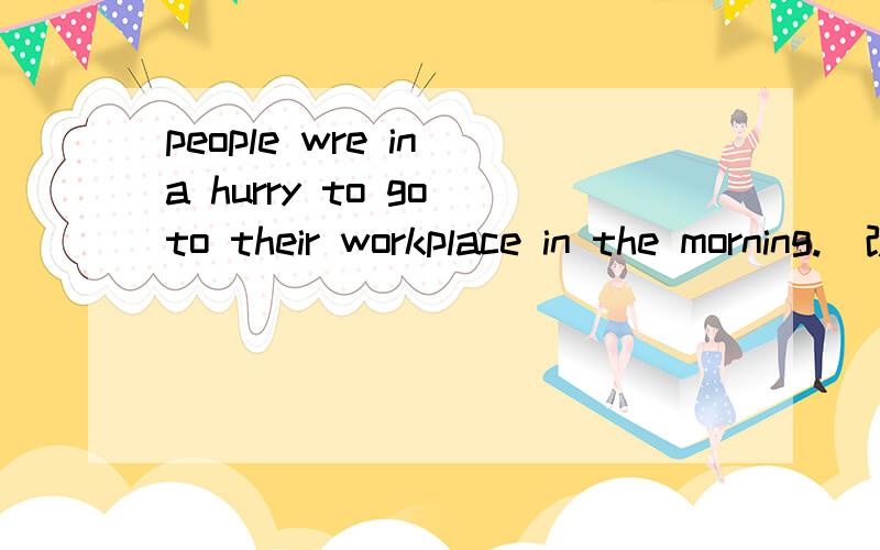 people wre in a hurry to go to their workplace in the morning.(改为同义句）people ( ) ( ) their workplace in the morning.他最终摆脱困境 finally he ( ) his ( ).找错：Because i heard some noise above me,so i shouted loudly for help老