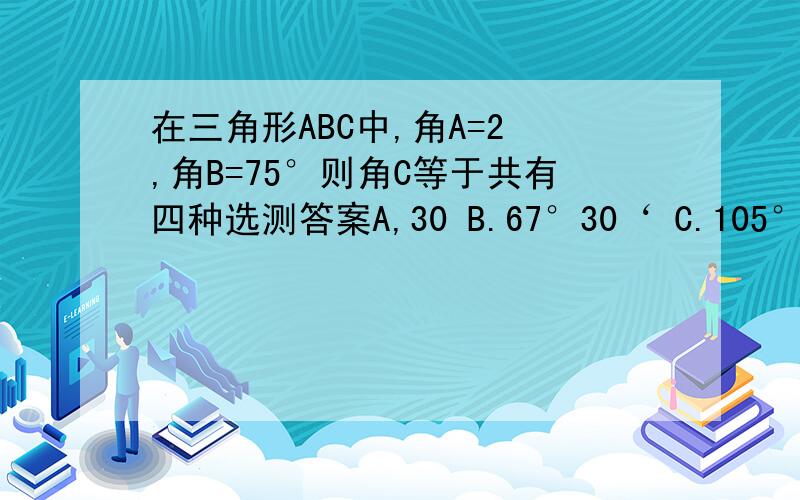 在三角形ABC中,角A=2 ,角B=75°则角C等于共有四种选测答案A,30 B.67°30‘ C.105° D.135°