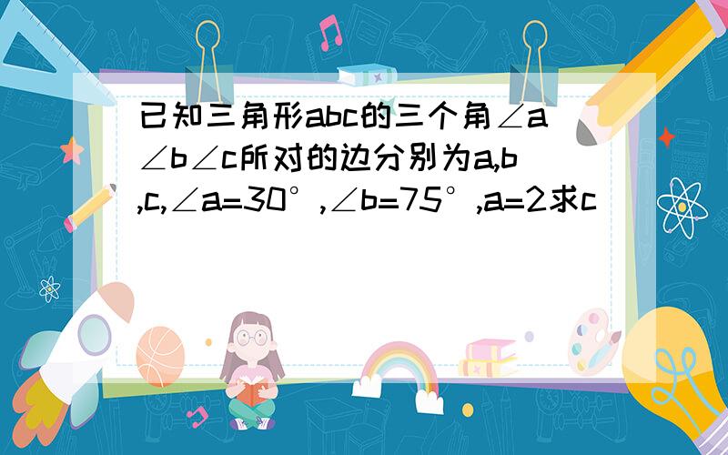 已知三角形abc的三个角∠a∠b∠c所对的边分别为a,b,c,∠a=30°,∠b=75°,a=2求c