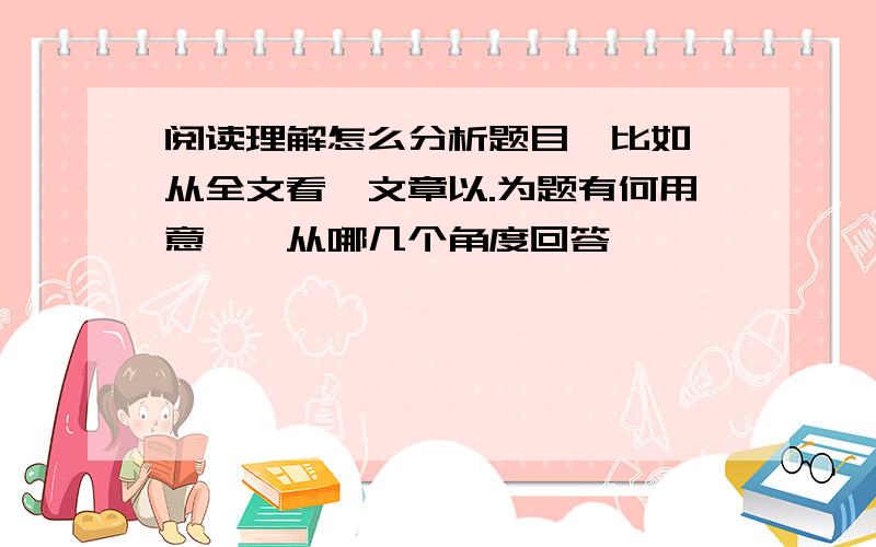 阅读理解怎么分析题目,比如＂从全文看,文章以.为题有何用意＂,从哪几个角度回答,